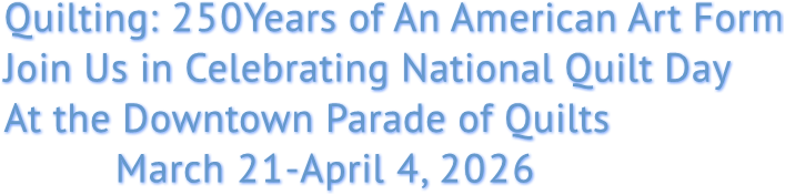 Quilting: 250Years of An American Art Form
Join Us in Celebrating National Quilt Day
At the Downtown Parade of Quilts
March 21-April 4, 2026 Quilting: 250Years of An American Art Form
Join Us in Celebrating National Quilt Day
At the Downtown Parade of Quilts
March 21-April 4, 2026